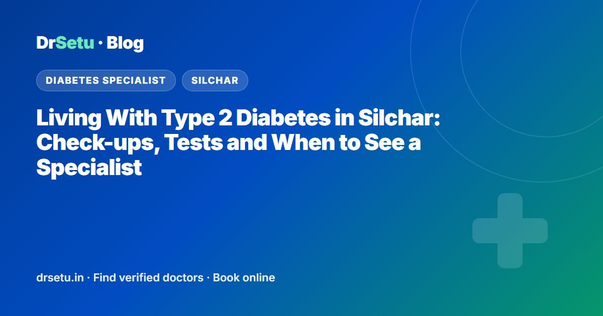 Living With Type 2 Diabetes in Silchar: Check-ups, Tests and When to See a Specialist – DrSetu guide for patients in Silchar